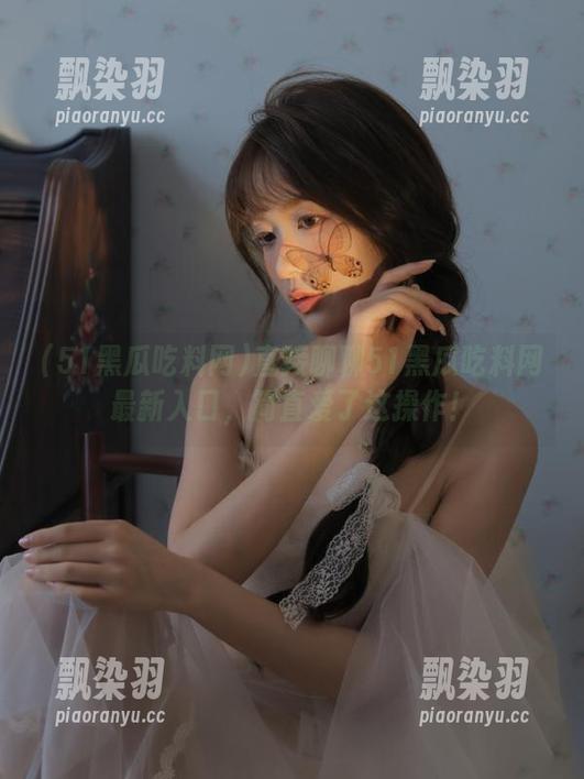 51黑瓜吃料网 直接聊聊51黑瓜吃料网最新入口,简直爱了这操作!