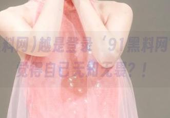 越是登录‘91黑料网’，越觉得自己无知无畏？！
