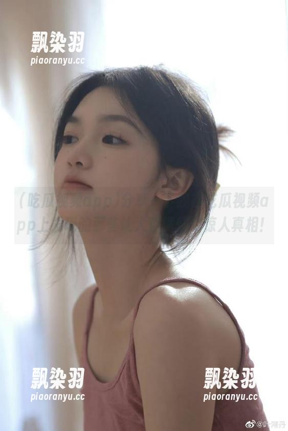 吃瓜视频app 分享一下我在吃瓜视频app上发现的那些让人直愣愣的惊人真相!