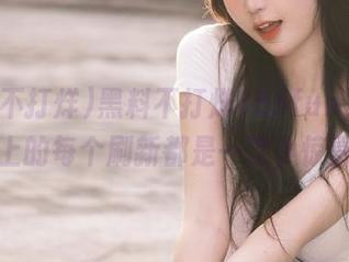 黑料不打烊155fun，网页上的每个刷新都是一次小惊喜