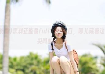 黑料正能量fuli15的入口，哪儿藏着这么多令人尖叫的秘密？