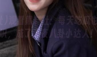 观看黑料社：每天吃瓜也能长见识，成了深夜八卦小达人！